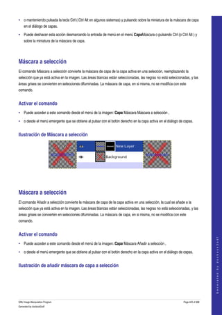  
• o manteniendo pulsada la tecla Ctrl ( Ctrl Alt en algunos sistemas) y pulsando sobre la miniatura de la máscara de capa 
     en el diálogo de capas. 

• Puede deshacer esta acción desmarcando la entrada de menú en el menú CapaMáscara o pulsando Ctrl (o Ctrl Alt ) y 
     sobre la miniatura de la máscara de capa. 




Máscara a selección 
El comando Máscara a selección convierte la máscara de capa de la capa activa en una selección, reemplazando la 
selección que ya está activa en la imagen. Las áreas blancas están seleccionadas, las negras no está seleccionadas, y las 
áreas grises se convierten en selecciones difuminadas. La máscara de capa, en si misma, no se modifica con este 
comando. 


Activar el comando 
• Puede acceder a este comando desde el menú de la imagen: Capa Máscara Máscara a selección , 

• o desde el menú emergente que se obtiene al pulsar con el botón derecho en la capa activa en el diálogo de capas. 


Ilustración de Máscara a selección 




  




Máscara a selección 
El comando Añadir a selección convierte la máscara de capa de la capa activa en una selección, la cual se añade a la 
selección que ya está activa en la imagen. Las áreas blancas están seleccionadas, las negras no está seleccionadas, y las 
áreas grises se convierten en selecciones difuminadas. La máscara de capa, en si misma, no se modifica con este 
comando. 


Activar el comando 
                                                                                                                                   
                                                                                                                                  G e n e r a t e d   b y   d o c b o o k 2 o d f




• Puede acceder a este comando desde el menú de la imagen: Capa Máscara Añadir a selección , 

• o desde el menú emergente que se obtiene al pulsar con el botón derecho en la capa activa en el diálogo de capas. 


Ilustración de añadir máscara de capa a selección 
  




GNU Image Manipulation Program                                                                                 Page 423 of 688 
Generated by docbook2odf
 