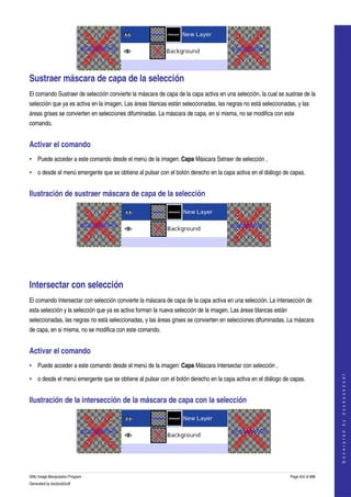  




Sustraer máscara de capa de la selección 
El comando Sustraer de selección convierte la máscara de capa de la capa activa en una selección, la cual se sustrae de la 
selección que ya es activa en la imagen. Las áreas blancas están seleccionadas, las negras no está seleccionadas, y las 
áreas grises se convierten en selecciones difuminadas. La máscara de capa, en si misma, no se modifica con este 
comando. 


Activar el comando 
• Puede acceder a este comando desde el menú de la imagen: Capa Máscara Sstraer de selección , 

• o desde el menú emergente que se obtiene al pulsar con el botón derecho en la capa activa en el diálogo de capas. 


Ilustración de sustraer máscara de capa de la selección 




  




Intersectar con selección 
El comando Intersectar con selección convierte la máscara de capa de la capa activa en una selección. La intersección de 
esta selección y la selección que ya es activa forman la nueva selección de la imagen. Las áreas blancas están 
seleccionadas, las negras no está seleccionadas, y las áreas grises se convierten en selecciones difuminadas. La máscara 
de capa, en si misma, no se modifica con este comando. 


Activar el comando 
• Puede acceder a este comando desde el menú de la imagen: Capa Máscara Intersectar con selección , 
                                                                                                                                      




• o desde el menú emergente que se obtiene al pulsar con el botón derecho en la capa activa en el diálogo de capas. 
                                                                                                                                     G e n e r a t e d   b y   d o c b o o k 2 o d f




Ilustración de la intersección de la máscara de capa con la selección 




   

GNU Image Manipulation Program                                                                                    Page 424 of 688 
Generated by docbook2odf
 