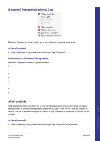  

El submenú Transparencia del menú Capa 




 

El submenú Transparencia contiene comandos que se usan o afectam al canal alfa de la capa activa. 


Activar el submenú 
• Puede acceder a este submenú desde el menú de la imagen: Capa Transparencia . 


Los contenidos del submenú Transparencia 
El submenú Transparencia contiene los siguientes comandos: 

•

•

•

•

•

•

•

•




Añadir canal alfa 
Añadir canal alfa: Se añade, automaticamnete, un canal alfa al diálogo de canales tan pronto como añade una segunda 
                                                                                                                                   
                                                                                                                                  G e n e r a t e d   b y   d o c b o o k 2 o d f




capa a su imagen. Si la imagen tiene solo una capa, se considera una capa de fondo y no tiene canal alfa. Esta capa de 
fondo sin canal alfa no puede tener transparencia o máscara de capa. En este caso se puede añadir un canal alfa con este 
comando. 


Activar el comando 
• Puede acceder a este comando desde el menú de la imagen: Capa Transparencia Añadir canal alfa . 




GNU Image Manipulation Program                                                                                 Page 425 of 688 
Generated by docbook2odf
 