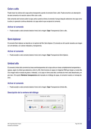  

Color a alfa 
Puede hacer los colores de la capa activa transparente usando el comando Color a alfa. Puede encontrar una descripción 
de este comando en la sección sobre el filtro color a alfa. 

Este comando solo funciona sobre la capa activa cuando se llama al comando. Aunque después seleccione otra capa como 
la activa, la operación continua afectando a la capa sobre la que se ejecutó el comando. 


Activar el comando 
• Puede acceder a este comando desde el menú de la imagen: Capa Transparencia Color a alfa . 




Semi­Aplanar 
El comando Semi­Aplanar se describe en el capítulo del filtro Semi­Aplanar. El comando es útil cuando necesita una imagen 
con anti­dentado, con colores indexados y transparencia. 


Activar el comando 
• Puede acceder a este comando desde el menú de la imagen: Capa Transparencia Semi­Aplanar . 




Umbral alfa 
El comando Umbral alfa convierte las áreas semitransparentes de la capa activa en áreas completamente transparentes u 
opacas, según el umbral que seleccione, entre 0 y 255. Solo funciona en capas en imégenes RGB que tengan un canal alfa. 
Si la imagen está en escala de grises o indexada, o si la capa no tiene canal alfa, la entrada de menú está desactivada y en 
gris claro. Si la opción Mantener transparencia está marcada en el diálogo de capas, el comando muestra un mensaje de 
error. 


Activar el comando 
• Puede acceder a este comando desde el menú de la imagen: Capa Transparencia Umbral alfa . 


Descripción de la ventana del diálogo 
                                                                                                                                     
                                                                                                                                    G e n e r a t e d   b y   d o c b o o k 2 o d f




 




GNU Image Manipulation Program                                                                                   Page 426 of 688 
Generated by docbook2odf
 