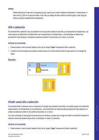  
Umbral

         Puede seleccionar el valor de la transparencia para usarlo como umbral mediante el deslizador o introduciendo un 
         valor entre 0 y 255 en la caja de entrada. Todo valor por debajo de este umbral se volverá opaco y todo valor por 
         arriba se volverá completamente transparente. 




Alfa a selección 
El comando Alfa a selección crea una selección en la capa activa desde el canal alfa, que representa la transparencia. Las 
áreas opacas se seleccionan completamente, las transparentes no se seleccionan, y las traslúcidas se seleccionan 
parcialmente. Esta selección reemplaza la selección existente. El canal alfa, en si mismo, no cambia. 


Activar el comando 
• Puede acceder a este comando desde el menú de la imagen: Capa Transparencia Alfa a selección . 

• o desde el menú emergente que aparece cuando pulsa con el botón derecho sobre la capa aactiva en el diálogo de 
     capas. 


Ejemplo 




 




  




Añadir canal alfa a selección 
                                                                                                                                       




El comando Añadir a selección crea una selección en la capa activa desde el canal alfa. Los píxeles opacos son totalmente 
                                                                                                                                      G e n e r a t e d   b y   d o c b o o k 2 o d f




seleccionados, los transparentes no se seleccionan, y los translúcidos son seleccionados parcialmente. Esta selección se  
añade a la selección existente. No cambia el canal alfa, en si mismo. 

Los otros comandos en este grupo de operaciones son similares, excepto que en lugar de añadir a la selección existente la 
selección producida desde la capa activa, la reemplaza, la resta o la intersecta. 


Activar el comando 
• Puede acceder a este comando desde el menú de la imagen: Capa Transparencia Añadir a selección . 


GNU Image Manipulation Program                                                                                     Page 427 of 688 
Generated by docbook2odf
 