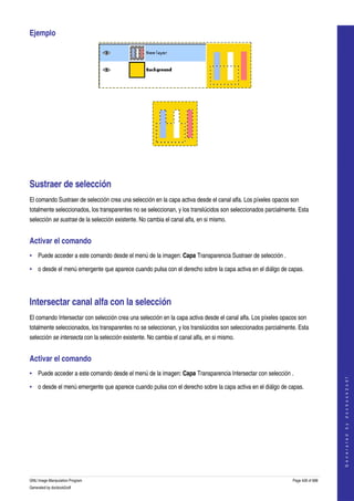  
Ejemplo 




 




  




Sustraer de selección 
El comando Sustraer de selección crea una selección en la capa activa desde el canal alfa. Los píxeles opacos son 
totalmente seleccionados, los transparentes no se seleccionan, y los translúcidos son seleccionados parcialmente. Esta 
selección se sustrae de la selección existente. No cambia el canal alfa, en si mismo. 


Activar el comando 
• Puede acceder a este comando desde el menú de la imagen: Capa Transparencia Sustraer de selección . 

• o desde el menú emergente que aparece cuando pulsa con el derecho sobre la capa activa en el diálgo de capas. 




Intersectar canal alfa con la selección 
El comando Intersectar con selección crea una selección en la capa activa desde el canal alfa. Los píxeles opacos son 
totalmente seleccionados, los transparentes no se seleccionan, y los translúcidos son seleccionados parcialmente. Esta 
selección se intersecta con la selección existente. No cambia el canal alfa, en si mismo. 


Activar el comando 
• Puede acceder a este comando desde el menú de la imagen: Capa Transparencia Intersectar con selección . 
                                                                                                                                   
                                                                                                                                  G e n e r a t e d   b y   d o c b o o k 2 o d f




• o desde el menú emergente que aparece cuando pulsa con el derecho sobre la capa activa en el diálgo de capas. 




GNU Image Manipulation Program                                                                                 Page 428 of 688 
Generated by docbook2odf
 