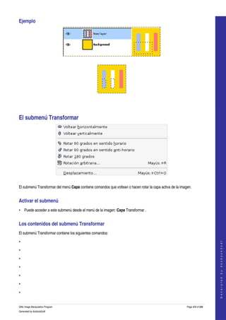  
Ejemplo 




 




  




El submenú Transformar 




 

El submenú Transformar del menú Capa contiene comandos que voltean o hacen rotar la capa activa de la imagen. 


Activar el submenú 
• Puede acceder a este submenú desde el menú de la imagen: Capa Transformar . 


Los contenidos del submenú Transformar 
El submenú Transformar contiene los siguientes comandos: 

•
                                                                                                                              
                                                                                                                             G e n e r a t e d   b y   d o c b o o k 2 o d f




•

•

•

•

•

•


GNU Image Manipulation Program                                                                            Page 429 of 688 
Generated by docbook2odf
 