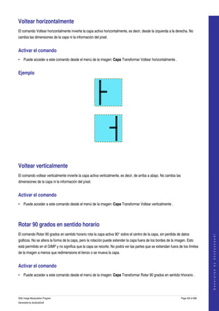  

Voltear horizontalmente 
El comando Voltear horizontalmente invierte la capa activa horizontalmente, es decir, desde la izquierda a la derecha. No 
cambia las dimensiones de la capa ni la información del píxel. 


Activar el comando 
• Puede acceder a este comando desde el menú de la imagen: Capa Transformar Voltear horizontalmente . 


Ejemplo 




  




  




Voltear verticalmente 
El comando voltear verticalmente invierte la capa activa verticalmente, es decir, de arriba a abajo. No cambia las 
dimensiones de la capa ni la información del píxel. 


Activar el comando 
• Puede acceder a este comando desde el menú de la imagen: Capa Transformar Voltear verticalmente . 




Rotar 90 grados en sentido horario 
El comando Rotar 90 grados en sentido horario rota la capa activa 90° sobre el centro de la capa, sin perdida de datos 
                                                                                                                                      
                                                                                                                                     G e n e r a t e d   b y   d o c b o o k 2 o d f




gráficos. No se altera la forma de la capa, pero la rotación puede extender la capa fuera de los bordes de la imagen. Esto 
está permitido en el GIMP y no significa que la capa se recorte. No podrá ver las partes que se extiendan fuera de los límites 
de la imagen a menos que redimensione el lienzo o se mueva la capa. 


Activar el comando 
• Puede acceder a este comando desde el menú de la imagen: Capa Transformar Rotar 90 grados en sentido hhorario . 




GNU Image Manipulation Program                                                                                    Page 430 of 688 
Generated by docbook2odf
 