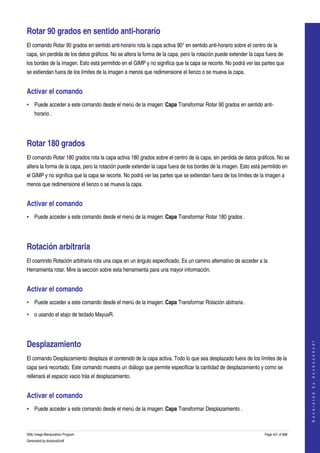  

Rotar 90 grados en sentido anti­horario 
El comando Rotar 90 grados en sentido anti­horario rota la capa activa 90° en sentido anti­horario sobre el centro de la 
capa, sin perdida de los datos gráficos. No se altera la forma de la capa, pero la rotación puede extender la capa fuera de 
los bordes de la imagen. Esto está permitido en el GIMP y no significa que la capa se recorte. No podrá ver las partes que 
se extiendan fuera de los límites de la imagen a menos que redimensione el lienzo o se mueva la capa. 


Activar el comando 
• Puede acceder a este comando desde el menú de la imagen: Capa Transformar Rotar 90 grados en sentido anti­
    horario . 




Rotar 180 grados 
El comando Rotar 180 grados rota la capa activa 180 grados sobre el centro de la capa, sin perdida de datos gráficos. No se 
altera la forma de la capa, pero la rotación puede extender la capa fuera de los bordes de la imagen. Esto está permitido en 
el GIMP y no significa que la capa se recorte. No podrá ver las partes que se extiendan fuera de los límites de la imagen a 
menos que redimensione el lienzo o se mueva la capa. 


Activar el comando 
• Puede acceder a este comando desde el menú de la imagen: Capa Transformar Rotar 180 grados . 




Rotación arbitraria 
El coamndo Rotación arbitraria rota una capa en un ángulo especificado. Es un camino alternativo de acceder a la 
Herramienta rotar. Mire la sección sobre esta herramienta para una mayor información. 


Activar el comando 
• Puede acceder a este comando desde el menú de la imagen: Capa Transformar Rotación abitraria . 

• o usando el atajo de teclado MayusR. 




Desplazamiento 
                                                                                                                                      
                                                                                                                                     G e n e r a t e d   b y   d o c b o o k 2 o d f




El comando Desplazamiento desplaza el contenido de la capa activa. Todo lo que sea desplazado fuera de los límites de la 
capa será recortado. Este comando muestra un diálogo que permite especificar la cantidad de desplazamiento y como se 
rellenará el espacio vacio trás el desplazamiento. 


Activar el comando 
• Puede acceder a este comando desde el menú de la imagen: Capa Transformar Desplazamiento . 



GNU Image Manipulation Program                                                                                    Page 431 of 688 
Generated by docbook2odf
 