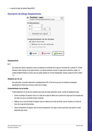  
• o usando el atajo de teclado MayusCtrlO . 


Descripción del diálogo Desplazamiento 




 

Desplazamiento

X; Y

         Con estos dos valores, especifica cuanto se deslizará el contenido de la capa en horizontal (X) y vertical (Y). Puede 
         introducir estos valores en las cajas de texto. Los valores positivos mueven la capa hacia la derecha y abajo. La 
         unidad predeterminada es el píxel, pero se puede cambiar en el menú desplazable. Aveces puede ser útil la unidad 
         "%". 

Desplazar por x/2, y/2

         Con este botón, se puede seleccionar el desplazamiento X y Y de forma que que el contenido se desplaza 
         exactamente la mitad de la anchura y altura de la imagen. 

Comportamiento de los bordes

         Puede especificar una de las tres maneras para tratar las áreas sobrantes vacias, cuando se desplaza la capa: 

         • Volver al principio: El espacio vacio en un lado de la capa se rellena con la parte de la capa que fué recortada del 
              otro lado, así que no se pierde ningún contenido. 
                                                                                                                                        
                                                                                                                                       G e n e r a t e d   b y   d o c b o o k 2 o d f




         • Rellenar con el color de fondo: El espacio vacio se rellena con el color de fondo, que se muestra en el área de 
              color de la caja de herramientas. 

         • Hacer transparente: El espacio vacio se hace transparente. Si la capa no tiene canal alfa, esta opción no está 
              disponible (gris claro). 




GNU Image Manipulation Program                                                                                      Page 432 of 688 
Generated by docbook2odf
 