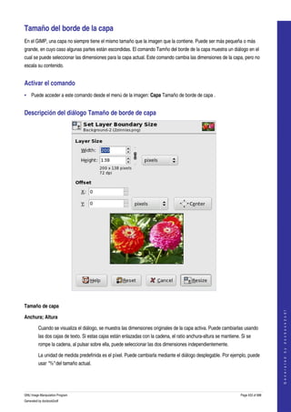  

Tamaño del borde de la capa 
En el GIMP, una capa no siempre tiene el mismo tamaño que la imagen que la contiene. Puede ser más pequeña o más 
grande, en cuyo caso algunas partes están escondidas. El comando Tamño del borde de la capa muestra un diálogo en el 
cual se puede seleccionar las dimensiones para la capa actual. Este comando cambia las dimensiones de la capa, pero no 
escala su contenido. 


Activar el comando 
• Puede acceder a este comando desde el menú de la imagen: Capa Tamaño de borde de capa . 


Descripción del diálogo Tamaño de borde de capa 




 

Tamaño de capa
                                                                                                                                       
                                                                                                                                      G e n e r a t e d   b y   d o c b o o k 2 o d f




Anchura; Altura

         Cuando se visualiza el diálogo, se muestra las dimensiones originales de la capa activa. Puede cambiarlas usando 
         las dos cajas de texto. Si estas cajas están enlazadas con la cadena, el ratio anchura­altura se mantiene. Si se 
         rompe la cadena, al pulsar sobre ella, puede seleccionar las dos dimensiones independientemente. 

         La unidad de medida predefinida es el píxel. Puede cambiarla mediante el diálogo desplegable. Por ejemplo, puede 
         usar "%" del tamaño actual. 




GNU Image Manipulation Program                                                                                     Page 433 of 688 
Generated by docbook2odf
 