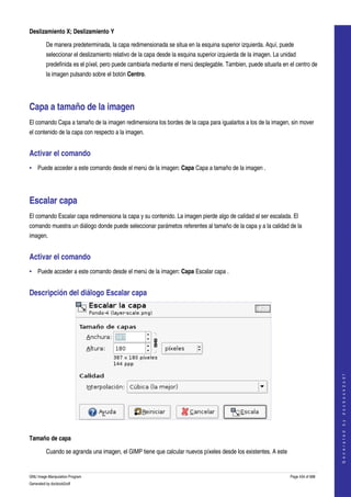  
Deslizamiento X; Deslizamiento Y

         De manera predeterminada, la capa redimensionada se situa en la esquina superior izquierda. Aquí, puede 
         seleccionar el deslizamiento relativo de la capa desde la esquina superior izquierda de la imagen. La unidad 
         predefinida es el píxel, pero puede cambiarla mediante el menú desplegable. Tambien, puede situarla en el centro de 
         la imagen pulsando sobre el botón Centro. 




Capa a tamaño de la imagen 
El comando Capa a tamaño de la imagen redimensiona los bordes de la capa para igualarlos a los de la imagen, sin mover 
el contenido de la capa con respecto a la imagen. 


Activar el comando 
• Puede acceder a este comando desde el menú de la imagen: Capa Capa a tamaño de la imagen . 




Escalar capa 
El comando Escalar capa redimensiona la capa y su contenido. La imagen pierde algo de calidad al ser escalada. El 
comando muestra un diálogo donde puede seleccionar parámetos referentes al tamaño de la capa y a la calidad de la 
imagen. 


Activar el comando 
• Puede acceder a este comando desde el menú de la imagen: Capa Escalar capa . 


Descripción del diálogo Escalar capa 




                                                                                                                                      
                                                                                                                                     G e n e r a t e d   b y   d o c b o o k 2 o d f




 

Tamaño de capa

         Cuando se agranda una imagen, el GIMP tiene que calcular nuevos píxeles desde los existentes. A este 


GNU Image Manipulation Program                                                                                    Page 434 of 688 
Generated by docbook2odf
 