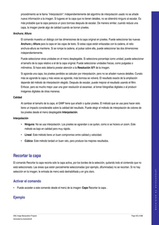  
         procedimiento se le llama "interpolación". Independientemente del algoritmo de interpolación usado no se añade 
         nueva información a la imagen. Si lugares en la capa que no tienen detalles, no se obtendrá ninguno al escalar. Es 
         más probable que la capa parezca un poco borrosa después de escalar. De manera similar, cuando reduce una 
         capa, la imagen pierde algo de calidad cuando se borran píxeles. 

Anchura; Altura

         El comando muestra un diálogo con las dimensiones de la capa original en píxeles. Puede seleccionar las nuevas 
         Anchura y Altura para la capa en las cajas de texto. Si estas cajas están enlazadas con la cadena, el ratio 
         anchura­altura se mantiene. Si se rompe la cadena, al pulsar sobre ella, puede seleccionar las dos dimensiones 
         independientemente. 

         Puede seleccionar otras unidades en el menú desplegable. Si selecciona porcentaje como unidad, puede seleccionar 
         el tamaño de la capa relativo a el de la capa original. Puede seleccionar unidades físicas, como pulgadas o 
         milímetros. Si hace esto debería prestar atención a la Resolución X/Y de la imagen. 

         Si agranda una capa, los píxeles perdidos se calculan por interpolación, pero no se añaden nuevos detalles. Cunato 
         más se agrande la capa y más veces se agrande, más borrosa se volverá. El resultado exacto de la ampliación 
         depende del método de interpolación elegido. Después de escalar, puede mejorar el resultado usando el filtro 
         Enfocar, pero es mucho mejor usar una gran resolución al escanear, al tomar fotografias digitales o al producir 
         imágenes digitales de otras maneras. 

Calidad

         Al cambiar el tamaño de la capa, el GIMP tiene que añadir o quitar píxeles. El método que se usa para hacer esto 
         tiene un impacto considerable sobre la calidad del resultado. Puede elegir el método de interpolación de colores de 
         los píxeles desde el menú desplegable Interpolación. 

Interpolación

         • Ninguna: No se usa interpolación. Los píxeles se agrandan o se quitan, como si se hiciera un zoom. Este 
              método es bajo en calidad pero muy rápido. 

         • Lineal: Este método tiene un buen compromiso entre calidad y velocidad. 

         • Cúbica: Este método tardad un buen rato, pero produce los mejores resultados. 




Recortar la capa 
El comando Recortar la capa recorta solo la capa activa, por los bordes de la selección, quitando todo el contenido que no 
está seleccionado. Las áreas que están parcialmente seleccionadas (por ejemplo, difuminadas) no se recortan. Si no hay 
                                                                                                                                       




selección en la imagen, le entrada de menú está deshabilitada y en gris claro. 
                                                                                                                                      G e n e r a t e d   b y   d o c b o o k 2 o d f




Activar el comando 
• Puede acceder a este comando desde el menú de la imagen: Capa Recortar la capa . 


Ejemplo 
   



GNU Image Manipulation Program                                                                                     Page 435 of 688 
Generated by docbook2odf
 