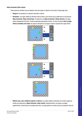  
Estilo horizontal; Estilo vertical

         Estas opciones controlan como se deberán mover las capas en relación con las otras. Puede elegir entre: 

         • Ninguna: No cambiará en la posición horizontal o vertical. 

         • Recolectar: Las capas visibles se alinearán sobre el lienzo, de la manera que se determina en las opciones 
              Base horizontal y Base vertical base. Si selecciona una Base horizontal de Borde derecho, las capas 
              podrían desaparecer del lienzo. Puede recuperarlas agrandando el lienzo. Si marca la opción Usar la capap 
              inferior (invisible) como base, las capas se alinearán en la esquina superior izquierda de la capa inferior. 




      




      




      
                                                                                                                                          
                                                                                                                                         G e n e r a t e d   b y   d o c b o o k 2 o d f




      

         • Rellenar (izq. a der.); Rellenar (superior a inferior): Las capas visibles se alinearán con el lienzo según los 
              bordes que seleccione en Base horizontal o Base vertical, respectivamente. Las capas se arreglan 
              regularmente, so that they do not overlap each other. La capa superior en la pila se situa en la posición más a la 


GNU Image Manipulation Program                                                                                        Page 437 of 688 
Generated by docbook2odf
 