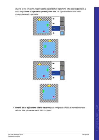  
              izquierda (o más arriba) en la imagen. Las otras capas se situan regularmente entre estas dos posiciones. Si 
              marca la opción Usar la capa inferior (invisible) como base , las capas se alinearán con el borde 
              correspondiente de la capa inferior. 




      




      




      




      
                                                                                                                                       
                                                                                                                                      G e n e r a t e d   b y   d o c b o o k 2 o d f




         • Rellenar (der. a izq.); Rellenar (inferior a superior): Esta configuración funciona de manera similar a las 
              descritas antes, pero se rellena en la dirección opuesta. 




GNU Image Manipulation Program                                                                                     Page 438 of 688 
Generated by docbook2odf
 