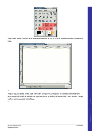  




Pulse sobre la brocha. Cualquiera de las herramientas resaltadas en rojo, en la caja de herramientas de arriba, puede hacer 
lineas. 




4.  

Después de pulsar sobre la brocha, puede pulsar sobre la imagen. Un punto aparece en la pantalla. El tamaño de este 
punto representa el tamaño de brocha actual, que puede cambiar en el diálogo de brochas (mire ). Ahora, empiece a dibujar 
una linea. Mantenga pulsada la tecla Mayus. 
                                                                                                                                   
                                                                                                                                  G e n e r a t e d   b y   d o c b o o k 2 o d f




5.  




GNU Image Manipulation Program                                                                                  Page 44 of 688 
Generated by docbook2odf
 