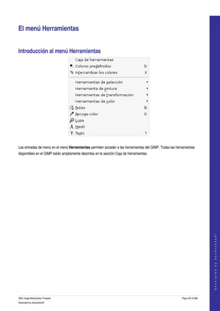  


El menú Herramientas 


Introducción al menú Herramientas 




 

Las entradas de menú en el menú Herramientas permiten acceder a las herramientas del GIMP. Todas las herramientas 
disponibles en el GIMP están ampliamente descritas en la sección Caja de herramientas. 




                                                                                                                             
                                                                                                                            G e n e r a t e d   b y   d o c b o o k 2 o d f




GNU Image Manipulation Program                                                                           Page 440 of 688 
Generated by docbook2odf
 