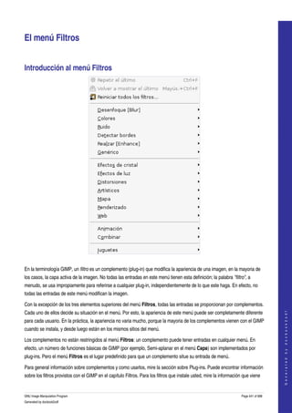  


El menú Filtros 


Introducción al menú Filtros 




 

En la terminología GIMP, un filtro es un complemento (plug­in) que modifica la apariencia de una imagen, en la mayoria de 
los casos, la capa activa de la imagen. No todas las entradas en este menú tienen esta definición; la palabra "filtro", a 
menudo, se usa impropiamente para referirse a cualquier plug­in, independientemente de lo que este haga. En efecto, no 
todas las entradas de este menú modifican la imagen. 

Con la excepción de los tres elementos superiores del menú Filtros, todas las entradas se proporcionan por complementos. 
                                                                                                                                           




Cada uno de ellos decide su situación en el menú. Por esto, la apariencia de este menú puede ser completamente diferente 
                                                                                                                                          G e n e r a t e d   b y   d o c b o o k 2 o d f




para cada usuario. En la práctica, la apariencia no varia mucho, porque la mayoria de los complementos vienen con el GIMP 
cuando se instala, y desde luego están en los mismos sitios del menú. 

Los complementos no están restringidos al menú Filtros: un complemento puede tener entradas en cualquier menú. En 
efecto, un número de funciones básicas de GIMP (por ejemplo, Semi­aplanar en el menú Capa) son implementados por 
plug­ins. Pero el menú Filtros es el lugar predefinido para que un complemento situe su entrada de menú. 

Para general información sobre complementos y como usarlos, mire la sección sobre Plug­ins. Puede encontrar información 
sobre los filtros provistos con el GIMP en el capítulo Filtros. Para los filtros que instale usted, mire la información que viene 


GNU Image Manipulation Program                                                                                         Page 441 of 688 
Generated by docbook2odf
 
