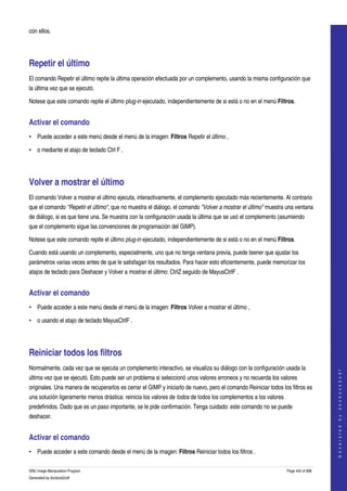  
con ellos. 




Repetir el último 
El comando Repetir el último repite la última operación efectuada por un complemento, usando la misma configuración que 
la última vez que se ejecutó. 

Notese que este comando repite el último plug­in ejecutado, independientemente de si está o no en el menú Filtros. 


Activar el comando 
• Puede acceder a este menú desde el menú de la imagen: Filtros Repetir el último , 

• o mediante el atajo de teclado Ctrl F . 




Volver a mostrar el último 
El comando Volver a mostrar el último ejecuta, interactivamente, el complemento ejecutado más recientemente. Al contrario 
que el comando "Repetir el último", que no muestra el diálogo, el comando "Volver a mostrar el último" muestra una ventana 
de diálogo, si es que tiene una. Se muestra con la configuración usada la última que se usó el complemento (asumiendo 
que el complemento sigue las convenciones de programación del GIMP). 

Notese que este comando repite el último plug­in ejecutado, independientemente de si está o no en el menú Filtros. 

Cuando está usando un complemento, especialmente, uno que no tenga ventana previa, puede teener que ajustar los 
parámetros varias veces antes de que le satisfagan los resultados. Para hacer esto eficientemente, puede memorizar los 
atajos de teclado para Deshacer y Volver a mostrar el último: CtrlZ seguido de MayusCtrlF . 


Activar el comando 
• Puede acceder a este menú desde el menú de la imagen: Filtros Volver a mostrar el último , 

• o usando el atajo de teclado MayusCtrlF . 




Reiniciar todos los filtros 
Normalmente, cada vez que se ejecuta un complemento interactivo, se visualiza su diálogo con la configuración usada la 
                                                                                                                                      
                                                                                                                                     G e n e r a t e d   b y   d o c b o o k 2 o d f




última vez que se ejecutó. Esto puede ser un problema si seleccionó unos valores erroneos y no recuerda los valores 
originales. Una manera de recuperarlos es cerrar el GIMP y iniciarlo de nuevo, pero el comando Reiniciar todos los filtros es 
una solución ligeramente menos drástica: reinicia los valores de todos de todos los complementos a los valores 
predefinidos. Dado que es un paso importante, se le pide confirmación. Tenga cuidado: este comando no se puede 
deshacer. 


Activar el comando 
• Puede acceder a este comando desde el menú de la imagen: Filtros Reiniciar todos los filtros . 

GNU Image Manipulation Program                                                                                    Page 442 of 688 
Generated by docbook2odf
 