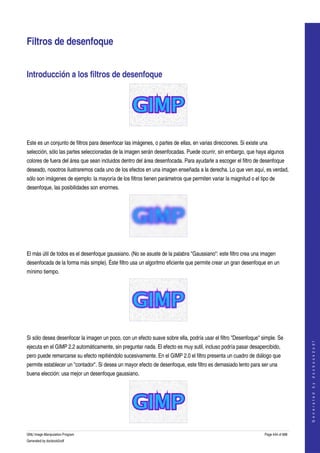  


Filtros de desenfoque 


Introducción a los filtros de desenfoque 




 

Este es un conjunto de filtros para desenfocar las imágenes, o partes de ellas, en varias direcciones. Si existe una 
selección, sólo las partes seleccionadas de la imagen serán desenfocadas. Puede ocurrir, sin embargo, que haya algunos 
colores de fuera del área que sean incluidos dentro del área desenfocada. Para ayudarle a escoger el filtro de desenfoque 
deseado, nosotros ilustraremos cada uno de los efectos en una imagen enseñada a la derecha. Lo que ven aquí, es verdad, 
sólo son imágenes de ejemplo: la mayoría de los filtros tienen parámetros que permiten variar la magnitud o el tipo de 
desenfoque, las posibilidades son enormes. 




 

El más útil de todos es el desenfoque gaussiano. (No se asuste de la palabra "Gaussiano": este filtro crea una imagen 
desenfocada de la forma más simple). Éste filtro usa un algoritmo eficiente que permite crear un gran desenfoque en un 
mínimo tiempo. 




 

Si sólo desea desenfocar la imagen un poco, con un efecto suave sobre ella, podría usar el filtro "Desenfoque" simple. Se 
                                                                                                                                      
                                                                                                                                     G e n e r a t e d   b y   d o c b o o k 2 o d f




ejecuta en el GIMP 2.2 automáticamente, sin preguntar nada. El efecto es muy sutil, incluso podría pasar desapercibido, 
pero puede remarcarse su efecto repitiéndolo sucesivamente. En el GIMP 2.0 el filtro presenta un cuadro de diálogo que 
permite establecer un "contador". Si desea un mayor efecto de desenfoque, este filtro es demasiado lento para ser una 
buena elección: usa mejor un desenfoque gaussiano. 




GNU Image Manipulation Program                                                                                    Page 444 of 688 
Generated by docbook2odf
 