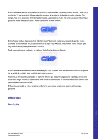  
 

El filtro Desenfoque Selectivo le permite establecer el umbral para desenfocar los píxeles que sean similares y estén juntos 
uno del otro. Es una herramienta útil para reducir las asperezas de las fotos sin eliminar los contrastes existentes. (Por 
ejemplo, notar como la aspereza del fondo ha sido reducida). La aplicación es mucho más lenta que usando el desenfoque 
gaussiano, por ello debes evitar usarlo a menos que necesites el efecto selectivo. 




 

El filtro Pixelizar produce el conocido efecto "Abraham Lincoln" de tornar la imagen en un conjunto de grandes píxeles 
cuadrados. (El filtro Pintura al óleo, que se encuentra en el grupo Filtros Artísticos, tiene un efecto similar, pero con gotas 
irregulares en vez de píxeles perfectamente cuadrados). 

Puede ver una interesante explicación, en inglés, del efecto Abraham Lincoln en Bach04. 




 

El filtro Desenfoque de movimiento crea un desenfoque para todos los puntos hacia una determinada dirección, ello permite 
dar un sentido de movilidad: lineal, radial (circular) o de acercamiento. 

Finalmente, el filtro Desenfoque enlosable es realmente el mismo que el desenfoque gaussiano, excepto que envuelve los 
bordes de la imagen para reducir los efectos del borde cuando se pretenda crear un patrón de embaldosado que sirva para 
pegar múltiples copias de lado a lado. 

El Desenfoque enlosable se incluye también en un Script­Fu que invoca al complemento (plug­in) de Desenfoque 
gaussiano. 




Desenfoque 

Descripción 
                                                                                                                                          
                                                                                                                                         G e n e r a t e d   b y   d o c b o o k 2 o d f




  




GNU Image Manipulation Program                                                                                        Page 445 of 688 
Generated by docbook2odf
 