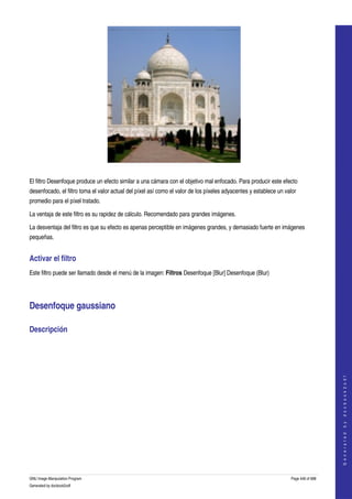  




  

El filtro Desenfoque produce un efecto similar a una cámara con el objetivo mal enfocado. Para producir este efecto 
desenfocado, el filtro toma el valor actual del píxel así como el valor de los píxeles adyacentes y establece un valor 
promedio para el píxel tratado. 

La ventaja de este filtro es su rapidez de cálculo. Recomendado para grandes imágenes. 

La desventaja del filtro es que su efecto es apenas perceptible en imágenes grandes, y demasiado fuerte en imágenes 
pequeñas. 


Activar el filtro 
Este filtro puede ser llamado desde el menú de la imagen: Filtros Desenfoque [Blur] Desenfoque (Blur) 




Desenfoque gaussiano 

Descripción 
  
                                                                                                                                        
                                                                                                                                       G e n e r a t e d   b y   d o c b o o k 2 o d f




GNU Image Manipulation Program                                                                                      Page 446 of 688 
Generated by docbook2odf
 