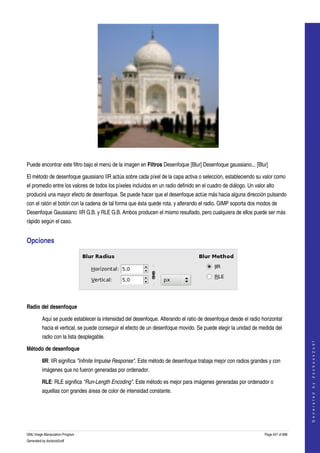 




  

Puede encontrar este filtro bajo el menú de la imagen en Filtros Desenfoque [Blur] Desenfoque gaussiano... [Blur] 

El método de desenfoque gaussiano IIR actúa sobre cada píxel de la capa activa o selección, estableciendo su valor como 
el promedio entre los valores de todos los píxeles incluidos en un radio definido en el cuadro de diálogo. Un valor alto 
producirá una mayor efecto de desenfoque. Se puede hacer que el desenfoque actúe más hacia alguna dirección pulsando 
con el ratón el botón con la cadena de tal forma que ésta quede rota, y alterando el radio. GIMP soporta dos modos de 
Desenfoque Gaussiano: IIR G.B. y RLE G.B. Ambos producen el mismo resultado, pero cualquiera de ellos puede ser más 
rápido según el caso. 


Opciones 




 

Radio del desenfoque

         Aquí se puede establecer la intensidad del desenfoque. Alterando el ratio de desenfoque desde el radio horizontal 
         hacia el vertical, se puede conseguir el efecto de un desenfoque movido. Se puede elegir la unidad de medida del 
         radio con la lista desplegable. 
                                                                                                                                       
                                                                                                                                      G e n e r a t e d   b y   d o c b o o k 2 o d f




Método de desenfoque

         IIR: IIR significa "Infinite Impulse Response". Este método de desenfoque trabaja mejor con radios grandes y con 
         imágenes que no fueron generadas por ordenador. 

         RLE: RLE significa "Run­Length Encoding". Este método es mejor para imágenes generadas por ordenador o 
         aquellas con grandes áreas de color de intensidad constante. 




GNU Image Manipulation Program                                                                                     Page 447 of 688 
Generated by docbook2odf
 