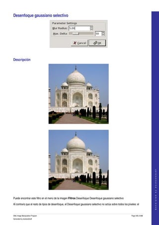  

Desenfoque gaussiano selectivo 




 


Descripción 




  




                                                                                                                                     
                                                                                                                                    G e n e r a t e d   b y   d o c b o o k 2 o d f




  

Puede encontrar este filtro en el menú de la imagen Filtros Desenfoque Desenfoque gaussiano selectivo 

Al contrario que el resto de tipos de desenfoque, el Desenfoque gaussiano selectivo no actúa sobre todos los píxeles: el 


GNU Image Manipulation Program                                                                                   Page 448 of 688 
Generated by docbook2odf
 