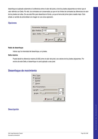  
desenfoque es aplicado solamente si la diferencia entre el valor del píxel y el de los píxeles adyacentes es menor que el 
valor definido con Delta. Por ello, los contrastes son conservados ya que en los límites de contrastes las diferencias de valor 
de los píxeles son altas. Se usa este filtro para desenfocar el fondo, ya que el tema del primer plano resalta mejor. Esto 
añade un sentido de profundidad a la imagen en una única operación. 


Opciones 




 

Radio de desenfoque

         Indicar aquí la intensidad del desenfoque, en píxeles. 

Delta máxima

         Puede decidir la diferencia máxima (0­255) entre el valor del píxel y los valores de los píxeles adyacentes. Por 
         encima de este Delta, el desenfoque no será aplicado a ese píxel. 




Desenfoque de movimiento 




 
                                                                                                                                        
                                                                                                                                       G e n e r a t e d   b y   d o c b o o k 2 o d f




Descripción 
  




GNU Image Manipulation Program                                                                                      Page 449 of 688 
Generated by docbook2odf
 