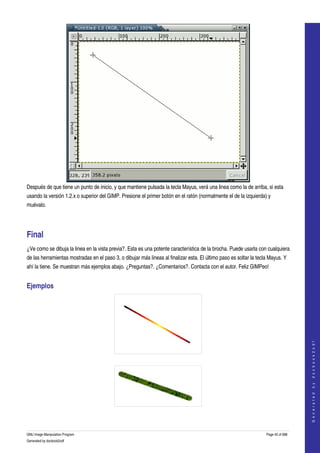  




Después de que tiene un punto de inicio, y que mantiene pulsada la tecla Mayus, verá una linea como la de arriba, si esta 
usando la versión 1.2.x o superior del GIMP. Presione el primer botón en el ratón (normalmente el de la izquierda) y 
muévalo. 




Final 
¿Ve como se dibuja la linea en la vista previa?. Esta es una potente característica de la brocha. Puede usarla con cualquiera 
de las herramientas mostradas en el paso 3, o dibujar más lineas al finalizar esta. El último paso es soltar la tecla Mayus. Y 
ahí la tiene. Se muestran más ejemplos abajo. ¿Preguntas?. ¿Comentarios?. Contacta con el autor. Feliz GIMPeo! 


Ejemplos 


                                                                                                                                       
                                                                                                                                      G e n e r a t e d   b y   d o c b o o k 2 o d f




  




  


GNU Image Manipulation Program                                                                                      Page 45 of 688 
Generated by docbook2odf
 