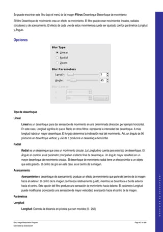  
Se puede encontrar este filtro bajo el menú de la imagen Filtros Desenfoque Desenfoque de movimiento 

El filtro Desenfoque de movimiento crea un efecto de movimiento. El filtro puede crear movimientos lineales, radiales 
(circulares) y de acercamiento. El efecto de cada uno de estos movimientos puede ser ajustado con los parámetros Longitud 
y Ángulo. 


Opciones 




 

Tipo de desenfoque

Lineal

         Lineal es un desenfoque para dar sensación de movimiento en una determinada dirección, por ejemplo horizontal. 
         En este caso, Longitud significa lo que el Radio en otros filtros: representa la intensidad del desenfoque. A más 
         longitud habrá un mayor desenfoque. El Ángulo determina la inclinación real del movimiento. Así, un ángulo de 90 
         producirá un desenfoque vertical, y uno de 0 producirá un desenfoque horizontal. 

Radial

         Radial es un desenfoque que crea un movimiento circular. La Longitud no cuenta para este tipo de desenfoque. El 
         Ángulo en cambio, es el parámetro principal en el efecto final de desenfoque. Un ángulo mayor resultará en un 
         mayor desenfoque de movimiento circular. El desenfoque de movimiento radial tiene un efecto similar a un objeto 
         que está girando. El centro de giro en este caso, es el centro de la imagen. 

Acercamiento
                                                                                                                                        




         Acercamiento el desenfoque de acercamiento produce un efecto de movimiento que parte del centro de la imagen 
                                                                                                                                       G e n e r a t e d   b y   d o c b o o k 2 o d f




         hacia el exterior. El centro de la imagen permanece relativamente quieto, mientras se desenfoca el borde exterior 
         hacia el centro. Esta opción del filtro produce una sensación de movimiento hacia delante. El parámetro Longitud 
         puede modificarse provocando una sensación de mayor velocidad, avanzando hacia el centro de la imagen. 

Parámetros

Longitud

         Longitud: Controla la distancia en píxeles que son movidos (0 ­ 256) 



GNU Image Manipulation Program                                                                                      Page 451 of 688 
Generated by docbook2odf
 
