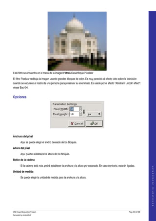  




Este filtro se encuentra en el menú de la imagen Filtros Desenfoque Pixelizar 

El filtro Pixelizar redibuja la imagen usando grandes bloques de color. Es muy parecido al efecto visto sobre la televisión 
cuando se oscurece el rostro de una persona para preservar su anonimato. Es usado por el efecto "Abraham Lincoln effect": 
véase Bach04. 


Opciones 




 

Anchura del píxel

         Aquí se puede elegir el ancho deseado de los bloques. 

Altura del píxel

         Aquí puedes establecer la altura de los bloques. 

Botón de la cadena

         Si la cadena está rota, podrá establecer la anchura y la altura por separado. En caso contrario, estarán ligadas. 
                                                                                                                                        
                                                                                                                                       G e n e r a t e d   b y   d o c b o o k 2 o d f




Unidad de medida

         Se puede elegir la unidad de medida para la anchura y la altura. 




GNU Image Manipulation Program                                                                                      Page 453 of 688 
Generated by docbook2odf
 