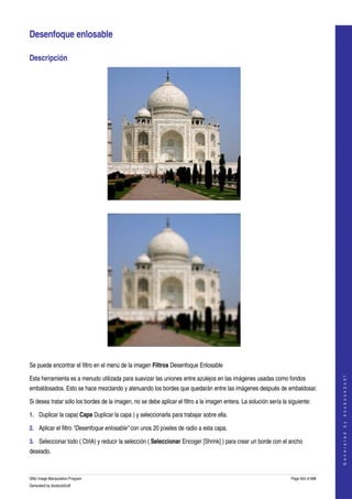  

Desenfoque enlosable 

Descripción 




  




  

Se puede encontrar el filtro en el menú de la imagen Filtros Desenfoque Enlosable 
                                                                                                                                         




Esta herramienta es a menudo utilizada para suavizar las uniones entre azulejos en las imágenes usadas como fondos 
                                                                                                                                        G e n e r a t e d   b y   d o c b o o k 2 o d f




embaldosados. Esto se hace mezclando y atenuando los bordes que quedarán entre las imágenes después de embaldosar. 

Si desea tratar sólo los bordes de la imagen, no se debe aplicar el filtro a la imagen entera. La solución sería la siguiente: 

1. Duplicar la capa( Capa Duplicar la capa ) y seleccionarla para trabajar sobre ella. 

2. Aplicar el filtro "Desenfoque enlosable" con unos 20 píxeles de radio a esta capa. 

3. Seleccionar todo ( CtrlA) y reducir la selección ( Seleccionar Encoger [Shrink] ) para crear un borde con el ancho 
deseado. 



GNU Image Manipulation Program                                                                                       Page 454 of 688 
Generated by docbook2odf
 