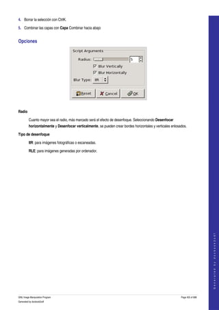  
4. Borrar la selección con CtrlK. 

5. Combinar las capas con Capa Combinar hacia abajo 


Opciones 




 

Radio

         Cuanto mayor sea el radio, más marcado será el efecto de desenfoque. Seleccionando Desenfocar 
         horizontalmente y Desenfocar verticalmente, se pueden crear bordes horizontales y verticales enlosados. 

Tipo de desenfoque

         IIR: para imágenes fotográficas o escaneadas. 

         RLE: para imágenes generadas por ordenador. 




                                                                                                                                
                                                                                                                               G e n e r a t e d   b y   d o c b o o k 2 o d f




GNU Image Manipulation Program                                                                              Page 455 of 688 
Generated by docbook2odf
 