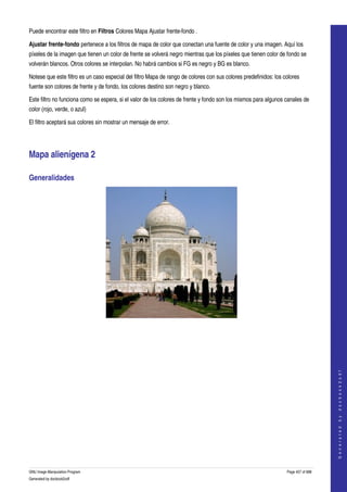  
Puede encontrar este filtro en Filtros Colores Mapa Ajustar frente­fondo . 

Ajustar frente­fondo pertenece a los filtros de mapa de color que conectan una fuente de color y una imagen. Aquí los 
píxeles de la imagen que tienen un color de frente se volverá negro mientras que los píxeles que tienen color de fondo se 
volverán blancos. Otros colores se interpolan. No habrá cambios si FG es negro y BG es blanco. 

Notese que este filtro es un caso especial del filtro Mapa de rango de colores con sus colores predefinidos: los colores 
fuente son colores de frente y de fondo, los colores destino son negro y blanco. 

Este filtro no funciona como se espera, si el valor de los colores de frente y fondo son los mismos para algunos canales de 
color (rojo, verde, o azul) 

El filtro aceptará sus colores sin mostrar un mensaje de error. 




Mapa alienígena 2 

Generalidades 




  
  
                                                                                                                                      
                                                                                                                                     G e n e r a t e d   b y   d o c b o o k 2 o d f




GNU Image Manipulation Program                                                                                    Page 457 of 688 
Generated by docbook2odf
 