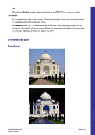  
         usar. 

         Marcar las cajas Modificar el canal... le permite seleccionar el canal RGB/HSV con los que quiere trabajar. 

Deslizadores

         Para cada canal, puede seleccionar la frecuencia (0­5) y el desfase (0­360) de las funciones seno­coseno, usando 
         los deslizadores o las cajas de entrada y sus flechas. 

         Una Frecuencia entre 0.3 y 0.7 produce una curva que es similar a la función lineal (imagen original), solo más 
         oscura o con más contraste. Así como se aumente la frecuencia, se incrementará la variación en la transformación 
         del píxel, lo que significa que la imagen será cada vez más "alien". 




Intercambio de color 

Generalidades 




 



                                                                                                                                      
                                                                                                                                     G e n e r a t e d   b y   d o c b o o k 2 o d f




GNU Image Manipulation Program                                                                                    Page 459 of 688 
Generated by docbook2odf
 