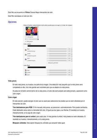  
 

Este filtro se encuentra en Filtros Colores Mapa Intercambio de color . 

Este filtro reemplaza un color por otro. 


Opciones 




 

Vista previa

         En esta vista previa, se muestra una parte de la imagen. Una selección más pequeña que la vista previa será 
         completada en ella. Una más grande será recortada para que se adapte a la vista previa. 

         Si pulsa con el botón central dentro de la vista previa, el color del píxel pulsado será seleccionado y aparecerá como 
         color origen. 

Color origen

         En esta sección, puede escoger el color que se usará para seleccionar los píxeles que se verán afectados por el 
         intercambio de color. 
                                                                                                                                        
                                                                                                                                       G e n e r a t e d   b y   d o c b o o k 2 o d f




         Tres deslizadores para RGB: Si ha marcado vista previa, se posicionan, automaticamente. Pero puede cambiarlos. 
         Cada deslizador actua sobre la intensidad del color. Al igual que las cajas y sus flechas. El resultado se muestra, 
         interactivamente, en la caja de color origen. 

         Tres deslizadores para el umbral, para cada color. A más grande el umbral, más píxeles se verán afectados. El 
         resultado se muestra, interactivamente, en la vista previa. 

         Bloquear umbrales: Esta opción bloquea los umbrales que actuarán todos igual. 




GNU Image Manipulation Program                                                                                      Page 460 of 688 
Generated by docbook2odf
 