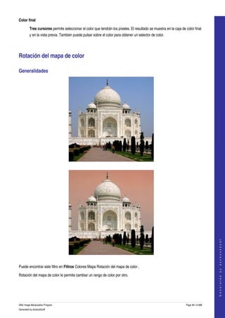  
Color final

         Tres cursores permite seleccionar el color que tendrán los píxeles. El resultado se muestra en la caja de color final 
         y en la vista previa. Tambien puede pulsar sobre el color para obtener un selector de color. 




Rotación del mapa de color 

Generalidades 




  




                                                                                                                                       
                                                                                                                                      G e n e r a t e d   b y   d o c b o o k 2 o d f




  

Puede encontrar este filtro en Filtros Colores Mapa Rotación del mapa de color . 

Rotación del mapa de color le permite cambiar un rango de color por otro. 




GNU Image Manipulation Program                                                                                     Page 461 of 688 
Generated by docbook2odf
 
