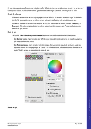  
En esta solapa, puede especificar como se tratará el gris. Por defecto, el gris no se considera como un color y no se tiene en 
cuenta para la rotación. Puede convertir colores ligeramente saturados en gris y, tambien, convertir gris en un color. 

Círculo de color gris

         En el centro de este círculo de color hay un pequeño "círculo definido". En el centro, representa el gris. Si incrementa 
         el umbral de grisprogresivamente, los colores con una saturación más baja que este umbral se vueven gris. 

         Entonces, si mueve el círculo definido en el círculo de color, o si usa las cajas de entrada, define la Tonalidad y la 
         Saturación. Este color reemplazará todos los colores que se hayan definido como gris. Pero el resultado depende 
         del modo de gris, tambien. 

Modo de gris

         Los botones Tratar como este y Cambiar a este determinan como serán tratadas las elecciones previas: 

         • Con Cambiar a este, el gris tomará el color definido por el círculo definido directamente, sin rotación, cualquiera 
              que sea su posición en el círculo. 

         • Con Tratar como este, el gris tomará el color definido por el círculo definido después de la rotación, según las 
              elecciones hechas en la solapa principal de "Desde" y "A". Con esta opción, puede seleccionar el color solo en el 
              sector "Desde", aunque no sea visible en la solapa de gris. 




                                                                                                                                          
                                                                                                                                         G e n e r a t e d   b y   d o c b o o k 2 o d f




  

Umbral de gris
  




GNU Image Manipulation Program                                                                                        Page 463 of 688 
Generated by docbook2odf
 