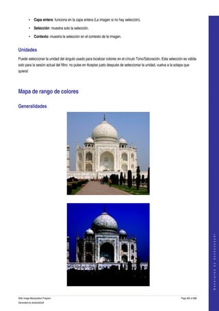  
         • Capa entera: funciona en la capa entera (La imagen si no hay selección). 

         • Selección: muestra solo la selección. 

         • Contexto: muestra la selección en el contexto de la imagen. 


Unidades 
Puede seleccionar la unidad del ángulo usado para localizar colores en el círculo Tono/Saturación. Esta selección es válida 
solo para la sesión actual del filtro: no pulse en Aceptar justo después de seleccionar la unidad, vuelva a la solapa que 
quiera! 




Mapa de rango de colores 

Generalidades 




  



                                                                                                                                       
                                                                                                                                      G e n e r a t e d   b y   d o c b o o k 2 o d f




GNU Image Manipulation Program                                                                                     Page 465 of 688 
Generated by docbook2odf
 
