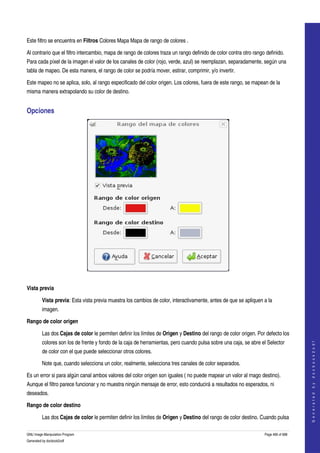  
  

Este filtro se encuentra en Filtros Colores Mapa Mapa de rango de colores . 

Al contrario que el filtro intercambio, mapa de rango de colores traza un rango definido de color contra otro rango definido. 
Para cada píxel de la imagen el valor de los canales de color (rojo, verde, azul) se reemplazan, separadamente, según una 
tabla de mapeo. De esta manera, el rango de color se podría mover, estirar, comprimir, y/o invertir. 

Este mapeo no se aplica, solo, al rango especificado del color origen. Los colores, fuera de este rango, se mapean de la 
misma manera extrapolando su color de destino. 


Opciones 




 

Vista previa

         Vista previa: Esta vista previa muestra los cambios de color, interactivamente, antes de que se apliquen a la 
         imagen. 

Rango de color origen

         Las dos Cajas de color le permiten definir los límites de Origen y Destino del rango de color origen. Por defecto los 
         colores son los de frente y fondo de la caja de herramientas, pero cuando pulsa sobre una caja, se abre el Selector 
                                                                                                                                       
                                                                                                                                      G e n e r a t e d   b y   d o c b o o k 2 o d f




         de color con el que puede seleccionar otros colores. 

         Note que, cuando selecciona un color, realmente, selecciona tres canales de color separados. 

Es un error si para algún canal ambos valores del color origen son iguales ( no puede mapear un valor al rnago destino). 
Aunque el filtro parece funcionar y no muestra ningún mensaje de error, esto conducirá a resultados no esperados, ni 
deseados. 

Rango de color destino

         Las dos Cajas de color le permiten definir los límites de Origen y Destino del rango de color destino. Cuando pulsa 

GNU Image Manipulation Program                                                                                     Page 466 of 688 
Generated by docbook2odf
 