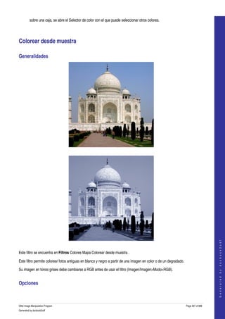  
         sobre una caja, se abre el Selector de color con el que puede seleccionar otros colores. 




Colorear desde muestra 

Generalidades 




  




                                                                                                                                        
                                                                                                                                       G e n e r a t e d   b y   d o c b o o k 2 o d f




  

Este filtro se encuentra en Filtros Colores Mapa Colorear desde muestra . 

Este filtro permite colorear fotos antiguas en blanco y negro a partir de una imagen en color o de un degradado. 

Su imagen en tonos grises debe cambiarse a RGB antes de usar el filtro (Imagen/Imagen>Modo>RGB). 


Opciones 
 


GNU Image Manipulation Program                                                                                      Page 467 of 688 
Generated by docbook2odf
 