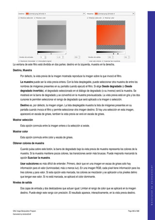  




La ventana de este filtro está dividida en dos partes: destino en la izquierda, muestra en la derecha. 

Destino, Muestra

         Por defecto, la vista previa de la imagen mostrada reproduce la imagen sobre la que invocó el filtro. 

         La muestra puede ser la vista previa entera. Con la lista desplegable, puede seleccionar otra muestra de entre los 
         nombres de imágenes presentes en su pantalla cuando ejecutó el filtro. Si elige Desde degradado (o Desde 
         degradado invertido), el degradado seleccionado en el diálogo de degradado (o su inverso) será la muestra. Se 
         mostrará en la barra de degradado y se convertirá en la muestra previsualizada. La vista previa está en gris y los dos 
         cursores le permiten seleccionar el ramgo de degradado que será aplicado a la imagen o selección. 

         Destino es, por defecto, la imagen origen. La lista desplegable muestra la lista de imágenes presentes en su 
         pantalla cuando invoca el filtro y permite seleccionar otra imagen destino. Si hay una selección en esta imagen, 
         aparecerá en escala de grises, tambien la vista previa se verá en escala de grises. 

Mostrar selección

         Esta opción conmuta entre la imagen entera o la selección si existe. 

Mostrar color

         Esta opción conmuta entre color y escala de grises. 

Obtener colores de muestra

         Cuando pulsa sobre este botón, la barra de degradado bajo la vista previa de muestra representa los colores de la 
         muestra. Si la muestra mantiene pocos colores, las transiciones serán más bruscas. Puede mejorarla marcando la 
         opción Suavizar la muestra. 

         Usar subcolores es más difícil de entender. Primero, decir que en una imagen en escaa de grises solo hay 
                                                                                                                                         




         información para el valor (luminosidad, más o menos luz). En una imagen RGB, cada píxel tiene información para los 
                                                                                                                                        G e n e r a t e d   b y   d o c b o o k 2 o d f




         tres colores y para valor. Si esta opción esta marcada, los colores se mezclarán y se aplicarán a los píxeles detino 
         que tengan ese valor. Si no está marcada, se aplicará el color dominante. 

Niveles de salida

         Dos cajas de entrada y dos deslizadores que actuan igual: Limitan el rango de color que se aplicará en la imagen 
         destino. Puede elegir este rango con precisión. El resultado aparece, interactivamente, en la vista previa destino. 




GNU Image Manipulation Program                                                                                       Page 468 of 688 
Generated by docbook2odf
 