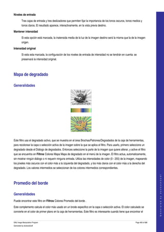  
Niveles de entrada

         Tres cajas de entrada y tres deslizadores que permiten fijar la importancia de los tonos oscuros, tonos medios y 
         tonos claros. El resultado aparece, interactivamente, en la vista previa destino. 

Mantener intensidad

         Si esta opción está marcada, la inatensida media de la luz de la imagen destino será la misma que la de la imagen 
         origen. 

Intensidad original

         Si esta esta marcada, la configuración de los niveles de entrada de intensidad no se tendrán en cuenta: se 
         preservará la intensidad original. 




Mapa de degradado 

Generalidades 




  

Este filtro usa el degradado activo, que se muestra en el área Brochas/Patrones/Degradados de la caja de herramientas, 
para recolorear la capa o selección activa de la imagen sobre la que se aplica el filtro. Para usarlo, primero seleccione un 
degradado desde el Diálogo de degradados. Entonces seleccione la parte de la imagen que quiere alterar, y active el filtro 
que se encuentra en Filtros Colores Mapa Mapa de degradado en el menú de la imagen. El filtro actua, automaticamente, 
sin mostrar ningún diálogo o ni requerir ninguna entrada. Utiliza las intensidades de color (0 ­ 255) de la imagen, mapeando 
los píxeles más oscuros con el color más a la izquierda del degradado, y los más claros con el color más a la derecha del 
degradado. Los valores intermedios se seleccionan de los colores intermedios correspondientes. 
                                                                                                                                       
                                                                                                                                      G e n e r a t e d   b y   d o c b o o k 2 o d f




Promedio del borde 

Generalidades 
Puede encontrar este filtro en Filtros Colores Promedio del borde . 

Este complemento calcula el color más usado en un brode especifico en la capa o selección activa. El color calculado se 
convierte en el color de primer plano en la caja de herramientas. Este filtro es interesante cuando tiene que encontrar el 


GNU Image Manipulation Program                                                                                     Page 469 of 688 
Generated by docbook2odf
 