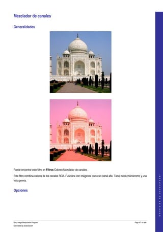  

Mezclador de canales 

Generalidades 




 




 

Puede encontrar este filtro en Filtros Colores Mezclador de canales . 
                                                                                                                               




Este filtro combina valores de los canales RGB. Funciona con imágenes con o sin canal alfa. Tiene modo monocromo y una 
                                                                                                                              G e n e r a t e d   b y   d o c b o o k 2 o d f




vista previa. 


Opciones 
  




GNU Image Manipulation Program                                                                             Page 471 of 688 
Generated by docbook2odf
 