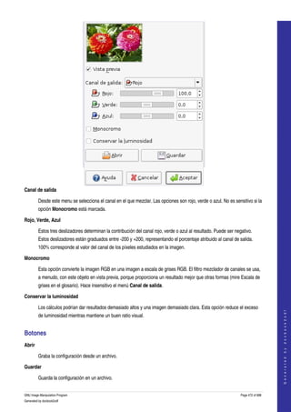  




Canal de salida

         Desde este menu se selecciona el canal en el que mezclar. Las opciones son rojo, verde o azul. No es sensitivo si la 
         opción Monocromo está marcada. 

Rojo, Verde, Azul

         Estos tres deslizadores determinan la contribución del canal rojo, verde o azul al resultado. Puede ser negativo. 
         Estos deslizadores están graduados entre ­200 y +200, representando el porcentaje atribuido al canal de salida. 
         100% corresponde al valor del canal de los píxeles estudiados en la imagen. 

Monocromo

         Esta opción convierte la imagen RGB en una imagen a escala de grises RGB. El filtro mezclador de canales se usa, 
         a menudo, con este objeto en vista previa, porque proporciona un resultado mejor que otras formas (mire Escala de 
         grises en el glosario). Hace insensitivo el menú Canal de salida. 

Conservar la luminosidad

         Los cálculos podrían dar resultados demasiado altos y una imagen demasiado clara. Esta opción reduce el exceso 
                                                                                                                                        
                                                                                                                                       G e n e r a t e d   b y   d o c b o o k 2 o d f




         de luminosidad mientras mantiene un buen ratio visual. 


Botones 
Abrir

         Graba la configuración desde un archivo. 

Guardar

         Guarda la configuración en un archivo. 


GNU Image Manipulation Program                                                                                      Page 472 of 688 
Generated by docbook2odf
 