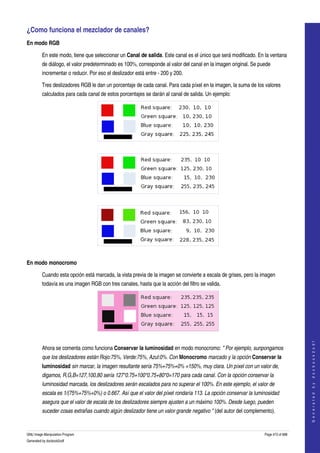  
¿Como funciona el mezclador de canales? 
En modo RGB

         En este modo, tiene que seleccionar un Canal de salida. Este canal es el único que será modificado. En la ventana 
         de diálogo, el valor predeterminado es 100%, corresponde al valor del canal en la imagen original. Se puede 
         incrementar o reducir. Por eso el deslizador está entre ­ 200 y 200. 

         Tres deslizadores RGB le dan un porcentaje de cada canal. Para cada píxel en la imagen, la suma de los valores 
         calculados para cada canal de estos porcentajes se darán al canal de salida. Un ejemplo: 




  




   




  

En modo monocromo

         Cuando esta opción está marcada, la vista previa de la imagen se convierte a escala de grises, pero la imagen 
         todavía es una imagen RGB con tres canales, hasta que la acción del filtro se valida. 




  
                                                                                                                                     
                                                                                                                                    G e n e r a t e d   b y   d o c b o o k 2 o d f




         Ahora se comenta como funciona Conservar la luminosidad en modo monocromo: " Por ejemplo, sunpongamos  
         que los deslizadores están Rojo:75%, Verde:75%, Azul:0%. Con Monocromo marcado y la opción Conservar la 
         luminosidad sin marcar, la imagen resultante sería 75%+75%+0% =150%, muy clara. Un píxel con un valor de,  
         digamos, R,G,B=127,100,80 sería 127*0.75+100*0.75+80*0=170 para cada canal. Con la opción conservar la  
         luminosidad marcada, los deslizadores serán escalados para no superar el 100%. En este ejemplo, el valor de  
         escala es 1/(75%+75%+0%) o 0.667. Así que el valor del píxel rondaría 113. La opción conservar la luminosidad  
         asegura que el valor de escala de los deslizadores siempre ajusten a un máximo 100%. Desde luego, pueden  
         suceder cosas extrañas cuando algún deslizador tiene un valor grande negativo " (del autor del complemento). 


GNU Image Manipulation Program                                                                                   Page 473 of 688 
Generated by docbook2odf
 