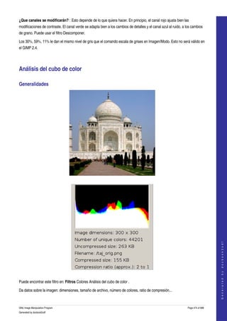  
¿Que canales se modificarán? : Esto depende de lo que quiera hacer. En principio, el canal rojo ajusta bien las 
modificaciones de contraste. El canal verde se adapta bien a los cambios de detalles y el canal azul al ruido, a los cambios 
de grano. Puede usar el filtro Descomponer. 

Los 30%, 59%, 11% le dan el mismo nivel de gris que el comando escala de grises en Imagen/Modo. Esto no será válido en 
el GIMP 2.4. 




Análisis del cubo de color 

Generalidades 




 




                                                                                                                                      
                                                                                                                                     G e n e r a t e d   b y   d o c b o o k 2 o d f




 

Puede encontrar este filtro en: Filtros Colores Análisis del cubo de color . 

Da datos sobre la imagen: dimensiones, tamaño de archivo, número de colores, ratio de compresión... 



GNU Image Manipulation Program                                                                                    Page 474 of 688 
Generated by docbook2odf
 