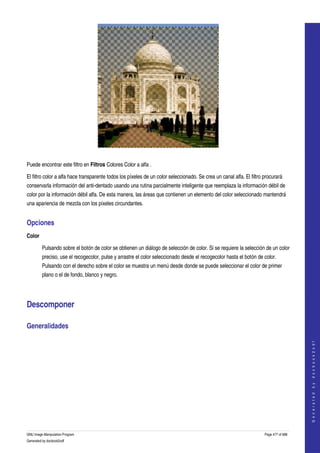  




 

Puede encontrar este filtro en Filtros Colores Color a alfa . 

El filtro color a alfa hace transparente todos los píxeles de un color seleccionado. Se crea un canal alfa. El filtro procurará 
conservarla información del anti­dentado usando una rutina parcialmente inteligente que reemplaza la información débil de 
color por la información débil alfa. De esta manera, las áreas que contienen un elemento del color seleccionado mantendrá 
una apariencia de mezcla con los píxeles circundantes. 


Opciones 
Color

         Pulsando sobre el botón de color se obtienen un diálogo de selección de color. Si se requiere la selección de un color 
         preciso, use el recogecolor, pulse y arrastre el color seleccionado desde el recogecolor hasta el botón de color. 
         Pulsando con el derecho sobre el color se muestra un menú desde donde se puede seleccionar el color de primer 
         plano o el de fondo, blanco y negro. 




Descomponer 

Generalidades 
  
                                                                                                                                          
                                                                                                                                         G e n e r a t e d   b y   d o c b o o k 2 o d f




GNU Image Manipulation Program                                                                                        Page 477 of 688 
Generated by docbook2odf
 