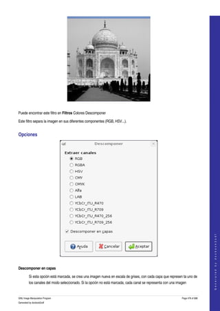  




 

Puede encontrar este filtro en Filtros Colores Descomponer 

Este filtro separa la imagen en sus diferentes componentes (RGB, HSV...). 


Opciones 




                                                                                                                                  
                                                                                                                                 G e n e r a t e d   b y   d o c b o o k 2 o d f




 

Descomponer en capas

         Si esta opción está marcada, se crea una imagen nueva en escala de grises, con cada capa que represen ta uno de 
         los canales del modo seleccionado. Si la opción no está marcada, cada canal se representa con una imagen 


GNU Image Manipulation Program                                                                                Page 478 of 688 
Generated by docbook2odf
 