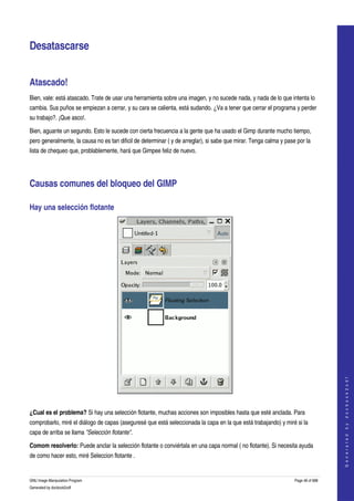 


Desatascarse 


Atascado! 
Bien, vale: está atascado. Trate de usar una herramienta sobre una imagen, y no sucede nada, y nada de lo que intenta lo 
cambia. Sus puños se empiezan a cerrar, y su cara se calienta, está sudando. ¿Va a tener que cerrar el programa y perder 
su trabajo?. ¡Que asco!. 

Bien, aguante un segundo. Esto le sucede con cierta frecuencia a la gente que ha usado el Gimp durante mucho tiempo, 
pero generalmente, la causa no es tan dificil de determinar ( y de arreglar), si sabe que mirar. Tenga calma y pase por la 
lista de chequeo que, problablemente, hará que Gimpee feliz de nuevo. 




Causas comunes del bloqueo del GIMP 

Hay una selección flotante 




                                                                                                                                      
                                                                                                                                     G e n e r a t e d   b y   d o c b o o k 2 o d f




 

¿Cual es el problema? Si hay una selección flotante, muchas acciones son imposibles hasta que esté anclada. Para 
comprobarlo, miré el diálogo de capas (aseguresé que está seleccionada la capa en la que está trabajando) y miré si la 
capa de arriba se llama "Selección flotante". 

Comom resolverlo: Puede anclar la selección flotante o conviértala en una capa normal ( no flotante). Si necesita ayuda 
de como hacer esto, miré Seleccion flotante . 


GNU Image Manipulation Program                                                                                     Page 48 of 688 
Generated by docbook2odf
 