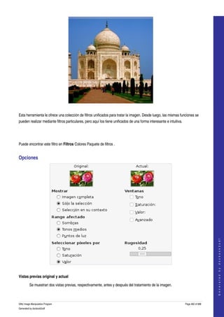 




  

Esta herramienta le ofrece una colección de filtros unificados para tratar la imagen. Desde luego, las mismas funciones se 
pueden realizar mediante filtros particulares, pero aquí los tiene unificados de una forma interesante e intuitiva. 




Puede encontrar este filtro en Filtros Colores Paquete de filtros . 


Opciones 




                                                                                                                                           
                                                                                                                                          G e n e r a t e d   b y   d o c b o o k 2 o d f




 

Vistas previas original y actual

         Se muestran dos vistas previas, respectivamente, antes y después del tratamiento de la imagen. 



GNU Image Manipulation Program                                                                                         Page 482 of 688 
Generated by docbook2odf
 