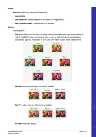  
Mostrar

         Mostrar selecciona lo que quiere ver en la vista previa: 

         • Imagen entera 

         • Sólo la selección : si existe una selección (por defecto es la imagen entera). 

         • Selección en su contexto : la selección dentro de la imagen. 

Ventanas

         Puede elegir entre:

         • Tono hace una vista previa de cada uno de los tres colores primarios y los tres colores complementarios del 
              modo de color RGB. Al pulsar, sucesivamente, sobre un color, se añade este color al rango afectado, en 
              proporción a la rugosidad. Para sustraer un color, pulsar sobre el color opuesto, el color complementario. 




     

         • Saturación: Tres vistas previas para más o menos saturación. 




     
                                                                                                                                         
                                                                                                                                        G e n e r a t e d   b y   d o c b o o k 2 o d f




         • Valor: Tres vistas previas para más o menos luminosidad. 




     

         • Avanzado: desarrollada después. 



GNU Image Manipulation Program                                                                                       Page 483 of 688 
Generated by docbook2odf
 