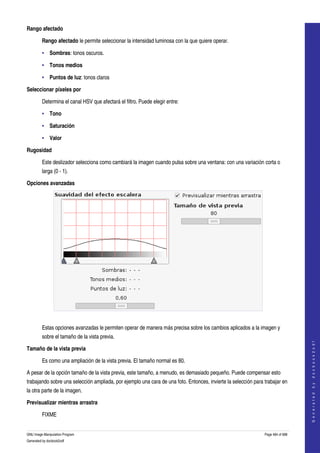  
Rango afectado

         Rango afectado le permite seleccionar la intensidad luminosa con la que quiere operar. 

         • Sombras: tonos oscuros.

         • Tonos medios 

         • Puntos de luz: tonos claros 

Seleccionar píxeles por

         Determina el canal HSV que afectará el filtro. Puede elegir entre: 

         • Tono 

         • Saturación 

         • Valor 

Rugosidad

         Este deslizador selecciona como cambiará la imagen cuando pulsa sobre una ventana: con una variación corta o 
         larga (0 ­ 1). 

Opciones avanzadas




 

         Estas opciones avanzadas le permiten operar de manera más precisa sobre los cambios aplicados a la imagen y 
         sobre el tamaño de la vista previa. 
                                                                                                                                    
                                                                                                                                   G e n e r a t e d   b y   d o c b o o k 2 o d f




Tamaño de la vista previa

         Es como una ampliación de la vista previa. El tamaño normal es 80. 

A pesar de la opción tamaño de la vista previa, este tamaño, a menudo, es demasiado pequeño. Puede compensar esto 
trabajando sobre una selección ampliada, por ejemplo una cara de una foto. Entonces, invierte la selección para trabajar en 
la otra parte de la imagen. 

Previsualizar mientras arrastra

         FIXME 


GNU Image Manipulation Program                                                                                  Page 484 of 688 
Generated by docbook2odf
 